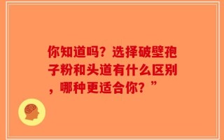 你知道吗？选择破壁孢子粉和头道有什么区别，哪种更适合你？”