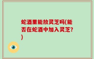 蛇酒里能放灵芝吗(能否在蛇酒中加入灵芝？)