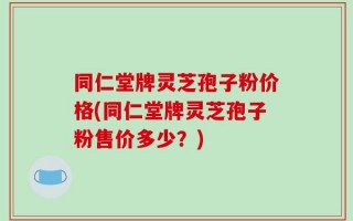 同仁堂牌灵芝孢子粉价格(同仁堂牌灵芝孢子粉售价多少？)