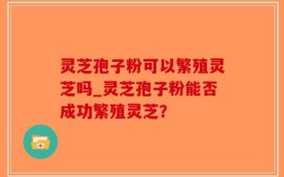 灵芝孢子粉可以繁殖灵芝吗_灵芝孢子粉能否成功繁殖灵芝？