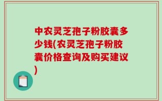 中农灵芝孢子粉胶囊多少钱(农灵芝孢子粉胶囊价格查询及购买建议)