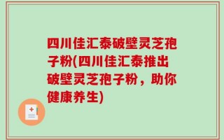 四川佳汇泰破壁灵芝孢子粉(四川佳汇泰推出破壁灵芝孢子粉，助你健康养生)