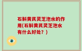石斛黄芪灵芝泡水的作用(石斛黄芪灵芝泡水有什么好处？)