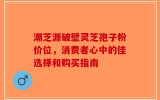 潮芝源破壁灵芝孢子粉价位，消费者心中的佳选择和购买指南