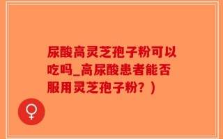 尿酸高灵芝孢子粉可以吃吗_高尿酸患者能否服用灵芝孢子粉？)