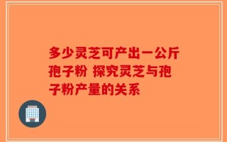 多少灵芝可产出一公斤孢子粉 探究灵芝与孢子粉产量的关系
