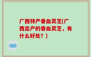 广西特产香血灵芝(广西出产的香血灵芝，有什么好处？)