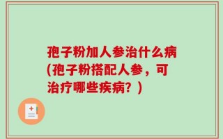 孢子粉加人参治什么病(孢子粉搭配人参，可治疗哪些疾病？)