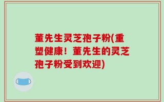 董先生灵芝孢子粉(重塑健康！董先生的灵芝孢子粉受到欢迎)