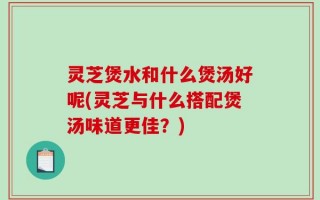 灵芝煲水和什么煲汤好呢(灵芝与什么搭配煲汤味道更佳？)