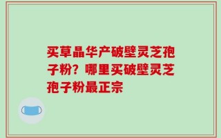 买草晶华产破壁灵芝孢子粉？哪里买破壁灵芝孢子粉最正宗