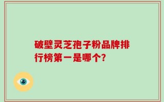破壁灵芝孢子粉品牌排行榜第一是哪个？