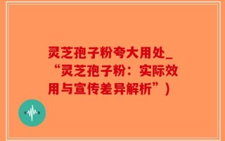 灵芝孢子粉夸大用处_“灵芝孢子粉：实际效用与宣传差异解析”)