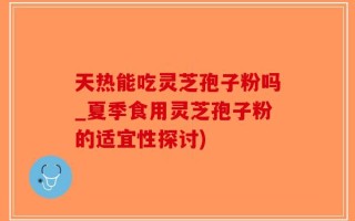 天热能吃灵芝孢子粉吗_夏季食用灵芝孢子粉的适宜性探讨)