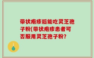 带状疱疹后能吃灵芝孢子粉(带状疱疹患者可否服用灵芝孢子粉？