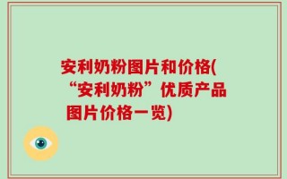 安利奶粉图片和价格(“安利奶粉”优质产品 图片价格一览)