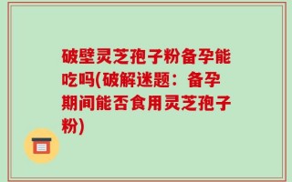 破壁灵芝孢子粉备孕能吃吗(破解迷题：备孕期间能否食用灵芝孢子粉)