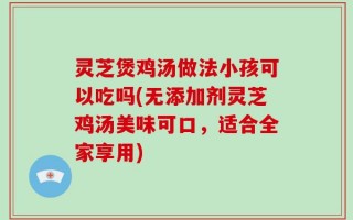 灵芝煲鸡汤做法小孩可以吃吗(无添加剂灵芝鸡汤美味可口，适合全家享用)