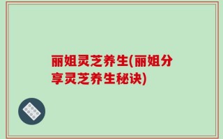 丽姐灵芝养生(丽姐分享灵芝养生秘诀)