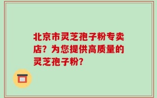 北京市灵芝孢子粉专卖店？为您提供高质量的灵芝孢子粉？