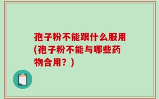 孢子粉不能跟什么服用(孢子粉不能与哪些药物合用？)