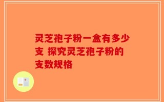 灵芝孢子粉一盒有多少支 探究灵芝孢子粉的支数规格