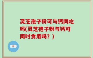 灵芝孢子粉可与钙同吃吗(灵芝孢子粉与钙可同时食用吗？)