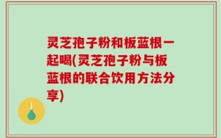 灵芝孢子粉和板蓝根一起喝(灵芝孢子粉与板蓝根的联合饮用方法分享)
