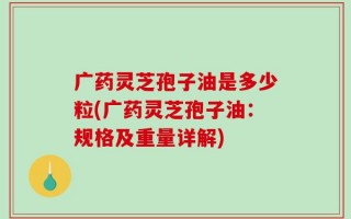 广药灵芝孢子油是多少粒(广药灵芝孢子油：规格及重量详解)