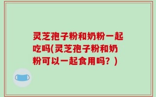灵芝孢子粉和奶粉一起吃吗(灵芝孢子粉和奶粉可以一起食用吗？)