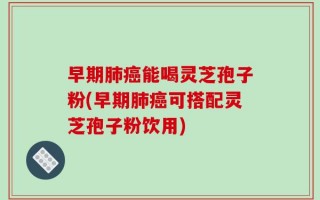 早期肺癌能喝灵芝孢子粉(早期肺癌可搭配灵芝孢子粉饮用)