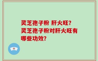 灵芝孢子粉 肝火旺？灵芝孢子粉对肝火旺有哪些功效？