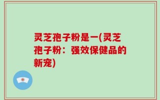 灵芝孢子粉是一(灵芝孢子粉：强效保健品的新宠)