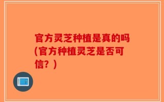 官方灵芝种植是真的吗(官方种植灵芝是否可信？)