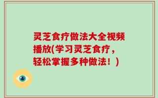 灵芝食疗做法大全视频播放(学习灵芝食疗，轻松掌握多种做法！)