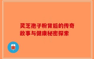灵芝孢子粉背后的传奇故事与健康秘密探索