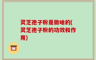 灵芝孢子粉是做啥的(灵芝孢子粉的功效和作用)