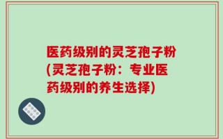 医药级别的灵芝孢子粉(灵芝孢子粉：专业医药级别的养生选择)