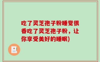 吃了灵芝孢子粉睡觉很香吃了灵芝孢子粉，让你享受美好的睡眠)