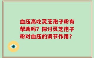 血压高吃灵芝孢子粉有帮助吗？探讨灵芝孢子粉对血压的调节作用？