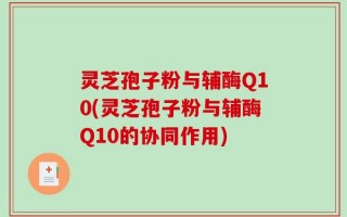 灵芝孢子粉与辅酶Q10(灵芝孢子粉与辅酶Q10的协同作用)