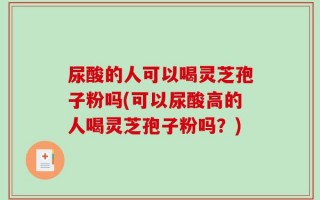 尿酸的人可以喝灵芝孢子粉吗(可以尿酸高的人喝灵芝孢子粉吗？)