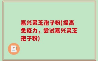 嘉兴灵芝孢子粉(提高免疫力，尝试嘉兴灵芝孢子粉)