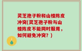 灵芝孢子粉和山楂陈皮冲突(灵芝孢子粉与山楂陈皮不能同时服用，如何避免冲突？)