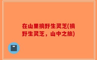 在山里摘野生灵芝(摘野生灵芝，山中之旅)