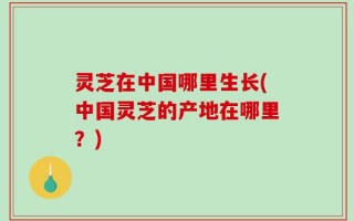灵芝在中国哪里生长(中国灵芝的产地在哪里？)