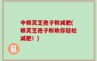 中粮灵芝孢子粉减肥(粮灵芝孢子粉助你轻松减肥！)