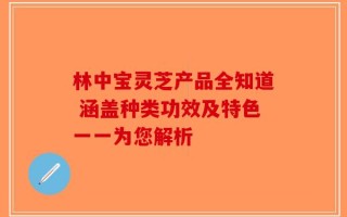林中宝灵芝产品全知道 涵盖种类功效及特色一一为您解析