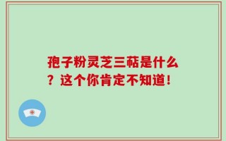 孢子粉灵芝三萜是什么？这个你肯定不知道！