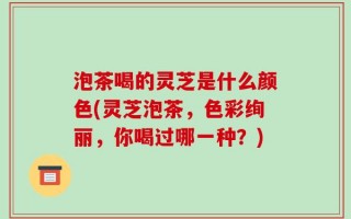 泡茶喝的灵芝是什么颜色(灵芝泡茶，色彩绚丽，你喝过哪一种？)